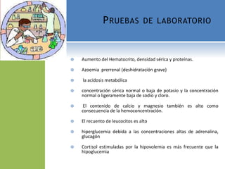  Aumento del Hematocrito, densidad sérica y proteínas.
 Azoemia prerrenal (deshidratación grave)
 la acidosis metabólica
 concentración sérica normal o baja de potasio y la concentración
normal o ligeramente baja de sodio y cloro.
 El contenido de calcio y magnesio también es alto como
consecuencia de la hemoconcentración.
 El recuento de leucocitos es alto
 hiperglucemia debida a las concentraciones altas de adrenalina,
glucagón
 Cortisol estimuladas por la hipovolemia es más frecuente que la
hipoglucemia
PRUEBAS DE LABORATORIO
 