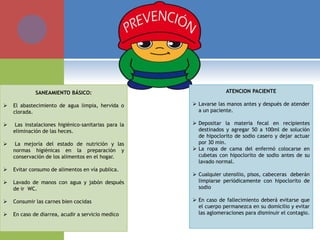 SANEAMIENTO BÁSICO:
 El abastecimiento de agua limpia, hervida o
clorada.
 Las instalaciones higiénico-sanitarias para la
eliminación de las heces.
 La mejoría del estado de nutrición y las
normas higiénicas en la preparación y
conservación de los alimentos en el hogar.
 Evitar consumo de alimentos en vía publica.
 Lavado de manos con agua y jabón después
de ir WC.
 Consumir las carnes bien cocidas
 En caso de diarrea, acudir a servicio medico
ATENCION PACIENTE
 Lavarse las manos antes y después de atender
a un paciente.
 Depositar la materia fecal en recipientes
destinados y agregar 50 a 100ml de solución
de hipoclorito de sodio casero y dejar actuar
por 30 min.
 La ropa de cama del enfermó colocarse en
cubetas con hipoclorito de sodio antes de su
lavado normal.
 Cualquier utensilio, pisos, cabeceras deberán
limpiarse periódicamente con hipoclorito de
sodio
 En caso de fallecimiento deberá evitarse que
el cuerpo permanezca en su domicilio y evitar
las aglomeraciones para disminuir el contagio.
 