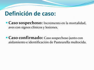 Definición de caso:
 Caso sospechoso: Incremento en la mortalidad,
aves con signos clínicos y lesiones.
 Caso confirmado: Caso sospechoso junto con
aislamiento e identificación de Pasteurella multocida.
 