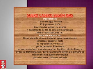SUERO CASERO SEGÚN OMS
                            Ingredientes
                      1 litro de agua hervida
                        El jugo de un limón
                  2cucharadas soperas de azúcar
           1 cucharadita de las de café de bicarbonato
                    Media cucharadita de sal.
                      Modo de elaboración
       Hervir durante cinco minutos el agua y cuando esté
                    templada, añadir el resto
                    de ingredientes y mezclar
                    perfectamente. Este suero
 se tolera muy bien y ayuda a reponer líquidos, electrolitos y a
evitar la deshidratación, pero es necesario llevar a la persona al
                médico si se ha puesto muy malita
                 para descartar cualquier secuela
 