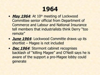 1964 May 1964 : At 10 th  meeting of Lockwood Committee senior official from Department of Commerce and Labour and National Insurance tell members that industrialists think Derry “too remote” June 1964 : Lockwood Committe draws up its shortlist – Magee is not included Dec 1964 : Stormont cabinet recognises backlash of “killing Magee” and O'Neill says he is aware of the support a pro-Magee lobby could generate 