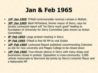 Jan & Feb 1965 14 th  Jan 1965 : O'Neill controversially receives Lemass in Belfast. 30 th  Jan 1965 : Basil McFarland, former mayor of Derry, says he doubts Lockwood report will “do Derry much good” leading to foundation of University for Derry Committee (also known as Action Committee) 8 th  Feb 1965 : Large protest meeting in Derry 9 th  Feb 1965 : O'Neill is first NI PM to visit Dublin 10 th  Feb 1965 : Lockwood Report published recommending Coleraine as site for new university and Magee College to be closed down 18 th  Feb 1965 : Two-minute silence in Derry with many shops and businesses closed in protest. Opposition is cross-community. 2,000 vehicle motorcade to Stormont led jointly by Derry's Unionist Mayor and a Nationalist MP 