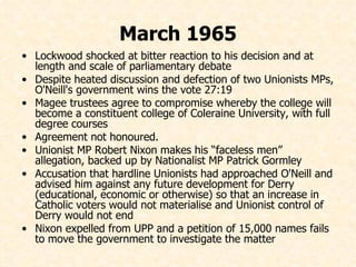 March 1965 Lockwood shocked at bitter reaction to his decision and at length and scale of parliamentary debate  Despite heated discussion and defection of two Unionists MPs, O'Neill's government wins the vote 27:19 Magee trustees agree to compromise whereby the college will become a constituent college of Coleraine University, with full degree courses  Agreement not honoured.  Unionist MP Robert Nixon makes his “faceless men” allegation, backed up by Nationalist MP Patrick Gormley Accusation that hardline Unionists had approached O'Neill and advised him against any future development for Derry (educational, economic or otherwise) so that an increase in Catholic voters would not materialise and Unionist control of Derry would not end Nixon expelled from UPP and a petition of 15,000 names fails to move the government to investigate the matter 