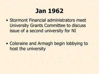 Jan 1962 Stormont Financial administrators meet University Grants Committee to discuss issue of a second university for NI Coleraine and Armagh begin lobbying to host the university 