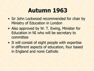 Sir John Lockwood recommended for chair by Ministry of Education in London  Also approved by W. T. Ewing, Minister for Education in NI who will be secretary to committee It will consist of eight people with expertise in different aspects of education, four based in England and none Catholic Autumn 1963 