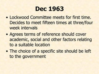 Dec 1963 Lockwood Committee meets for first time. Decides to meet fifteen times at three/four week intervals Agrees terms of reference should cover academic, social and other factors relating to a suitable location  The choice of a specific site should be left to the government 