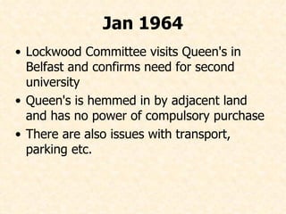 Lockwood Committee visits Queen's in Belfast and confirms need for second university Queen's is hemmed in by adjacent land and has no power of compulsory purchase There are also issues with transport, parking etc. Jan 1964 