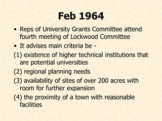 Feb 1964 Reps of University Grants Committee attend fourth meeting of Lockwood Committee  It advises main criteria be -  (1) existence of higher technical institutions that are potential universities (2) regional planning needs (3) availability of sites of over 200 acres with room for further expansion (4) the proximity of a town with reasonable facilities 
