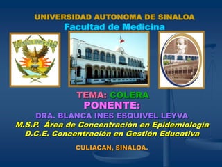 PONENTE:
DRA. BLANCA INES ESQUIVEL LEYVA
M.S.P. Área de Concentración en Epidemiología
D.C.E. Concentración en Gestión Educativa
CULIACAN, SINALOA.
TEMA: COLERA
UNIVERSIDAD AUTONOMA DE SINALOA
Facultad de Medicina
 