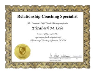 The Institute for Life Coach Training certifies that
Elizabeth M. Cole
has successfully completed the
requirements for the designation of
Relationship Coaching Specialist, RCS
February, 2014
Relationship Coaching Specialist
 