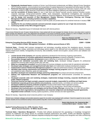     Strategically developed teams consisting of former Law Enforcement professionals and Military Special Forces Operations
         (SFO) including weapons, communications and transportation for global deployment of specialized and lethal teams for HREs.
        Performed financial, legal and technical systems oversight including Geographical Information Systems (GIS) with video
         immersion resulting in highly advanced 3-dimensional multi-plane intelligence gathering and international legal issues.
        Led the recruitment of diverse teams for use in high level and diverse business security solutions including counter-
         corporate espionage, kidnap-ransom-extortion (KRE), asset reacquisition, international investigations and competitive
         intelligence including signal intelligence, human intelligence, technical intelligence, library sciences and combinations thereof.
        Led the design and execution of Risk Management, Disaster Recovery, Contingency Planning, and Change
         Management Programs including real-time co-location capabilities.
        Successfully sold multi-year services contracts in both the public and private sectors for combined revenues in excess of $50
         million.
        Qualified for the use of lethal automatic and semi-automatic weapon systems for use in high risk environments.
        Continuing member of the FBI’s Infragard Program.

Reason for leaving – Negotiated buyout of individually held stock with internal partners

“I have known Richard for over 10 years. During that time, I have worked with him and managed him directly. He has a very sharp mind, is quick to
grasp concepts and objectives, and is very determined and persistent in his pursuit of achieving success. Richard is a man of integrity, and puts his
values into all he does. I have great respect for Richard, and great trust as well, and he has earned both repeatedly.”

                                                                                                   Ross Leo, Chairman and CEO
                                                                                                   Alliance Group Research – Houston, Texas

Enterprise Consulting Services (ECS), Houston, Texas                                                                             2/2001 – 12/2006
          Vice President of Sales / Management Consultant – $3 Million personal Quota at 140%

Technical Sales - Privately held business management and technology consulting services firm developing secure, innovative
solutions for healthcare, energy, automotive and technology sectors based on the Microsoft and Linux platforms. Solutions included
network infrastructure visibility, manageability and security, data availability, transfer and encryption, access control, user validation and
authentication.

        Led the launch of the Company with specialty applications developed for the licensing of gaming organizations.
        Led the development of innovative applications streamlining operations increasing profitability in excess of 40%.
        Successfully managed application development projects delivering on schedule and within budget.
        Developed and maintained successful sales and marketing team, developed strategic programs for professional
         development ensuring sales revenue growth year over year.
        Billed as a management consultant using technology and business strategies as primary tools for operational optimization.
        Developed sales strategies and managed technical sales team and implemented employee development programs.
        Implemented Customer Relationship Management systems for sales and performance tracking using defined KPIs.
        Identified sales training requirements and established strategic training programs based on multiple sales techniques
         and established sales milestones, goals and sales quotas.
        Identified, developed and maintained strategic partnering relationships for product and services enhancement.
        Defined and implemented Research and Development programs with world-renowned universities for biomedical
         research.
        Developed corporate sales and marketing strategies, implemented strategic branding, corporate identification and
         public relations programs.
        Performed financial and legal oversight, prepared corporate budgets, responsible for profit/loss and legal issues.
        Established corporate governance policies and procedures, corporate boards, committees and advisory panels.
        Developed intellectual property protection programs including United States Patent application process.
        Established channel programs for continued product research and development, clinical trials and distribution.
        Developed client business plans and strategies and led Direct Public Offerings including Reg. A, D, 504, 505 and SB-2.
        Restructured client organizations, led acquisitions and corporate realignment and developed buy/sell agreements.
        Negotiated vendor contracts including capital acquisitions, contract services and client agreements. .

Reason for leaving – Opportunity arose to become partner in own Company

“Richard was a fantastic colleague and provided awesome support for me while I was employed with Lockheed. I found his support to me as a team
member valuable and his contributions lasting to future positions long after I moved to other positions.”

                                                                                                   Beatriz Kelly-Serrato, Sys. Engineering Mgr.,
                                                                                                   Lockheed Martin Space – Houston, Texas

Applied Training Resources Inc. (ATR), Houston, Texas                                                                            4/1999 – 12/2000
         Senior Account Executive – $1 Million Quota at 130%

Technical Sales / Operations Management - Privately held software development firm specializing in knowledge management
solutions for healthcare and energy sectors for increased employee performance and OSHA, JCAHO and Medicare regulations.
Solutions sold, designed, developed and deployed integrated emerging technologies including voice recognition and video conferencing

Richard B. Cole Resumé                         When you need more than a “Rainmaker”                                                       Page 3
 