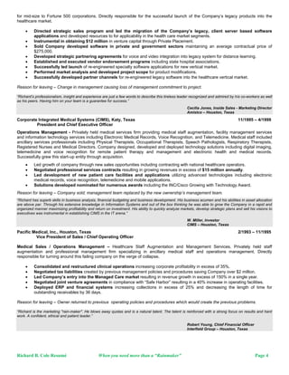 for mid-size to Fortune 500 corporations. Directly responsible for the successful launch of the Company’s legacy products into the
healthcare market.

         Directed strategic sales program and led the migration of the Company’s legacy, client server based software
          applications and developed resources to for applicability in the health care market segments.
         Instrumental in obtaining $12 million in venture capital through Private Placement.
         Sold Company developed software in private and government sectors maintaining an average contractual price of
          $275,000.
         Developed strategic partnering agreements for voice and video integration into legacy system for distance learning.
         Established and executed vendor endorsement programs including state hospital associations.
         Successfully led launch of re-engineered specialty software applications for new vertical market.
         Performed market analysis and developed project scope for product modifications.
         Successfully developed partner channels for re-engineered legacy software into the healthcare vertical market.

Reason for leaving – Change in management causing loss of management commitment to project.

“Richard’s professionalism, insight and experience are just a few words to describe this tireless leader recognized and admired by his co-workers as well
as his peers. Having him on your team is a guarantee for success.”
                                                                                                       Cecilia Jones, Inside Sales - Marketing Director
                                                                                                       Amistco – Houston, Texas
Corporate Integrated Medical Systems (CIMS), Katy, Texas                                                                              11/1995 – 4/1999
         President and Chief Executive Officer
Operations Management - Privately held medical services firm providing medical staff augmentation, facility management services
and information technology services including Electronic Medical Records, Voice Recognition, and Telemedicine. Medical staff included
ancillary services professionals including Physical Therapists, Occupational Therapists, Speech Pathologists, Respiratory Therapists,
Registered Nurses and Medical Directors. Company designed, developed and deployed technology solutions including digital imaging,
telemedicine and voice recognition for remote patient therapy and management and electronic health and medical records.
Successfully grew this start-up entity through acquisition.
         Led growth of company through new sales opportunities including contracting with national healthcare operators.
         Negotiated professional services contracts resulting in growing revenues in excess of $15 million annually.
         Led development of new patient care facilities and applications utilizing advanced technologies including electronic
          medical records, voice recognition, telemedicine and mobile applications.
         Solutions developed nominated for numerous awards including the INC/Cisco Growing with Technology Award.
Reason for leaving – Company sold; management team replaced by the new ownership’s management team.
“Richard has superb skills in business analysis, financial budgeting and business development. His business acumen and his abilities in asset allocation
are above par. Through his extensive knowledge in Information Systems and out of the box thinking he was able to grow the Company in a rapid and
organized manner maximizing profitability and return on investment. His ability to quickly analyze markets, develop strategic plans and sell his visions to
executives was instrumental in establishing CIMS in the IT arena.”
                                                                                                       W. Miller, Investor
                                                                                                       CIMS – Houston, Texas
Pacific Medical, Inc., Houston, Texas                                                                                                 2/1993 – 11/1995
         Vice President of Sales / Chief Operating Officer

Medical Sales / Operations Management – Healthcare Staff Augmentation and Management Services. Privately held staff
augmentation and professional management firm specializing in ancillary medical staff and operations management. Directly
responsible for turning around this failing company on the verge of collapse.

         Consolidated and restructured clinical operations increasing corporate profitability in excess of 35%.
         Negotiated tax liabilities created by previous management policies and procedures saving Company over $2 million.
         Led Company’s entry into the Managed Care market resulting in revenue growth in excess of 150% in a single year.
         Negotiated joint venture agreements in compliance with “Safe Harbor” resulting in a 40% increase in operating facilities.
         Deployed ERP and financial systems increasing collections in excess of 25% and decreasing the length of time for
          outstanding receivables by 36 days.

Reason for leaving – Owner returned to previous operating policies and procedures which would create the previous problems.

“Richard is the marketing "rain-maker". He blows away quotas and is a natural talent. The talent is reinforced with a strong focus on results and hard
work. A confident, ethical and patient leader.”

                                                                                                       Robert Young, Chief Financial Officer
                                                                                                       Interfield Group – Houston, Texas




Richard B. Cole Resumé                           When you need more than a “Rainmaker”                                                          Page 4
 