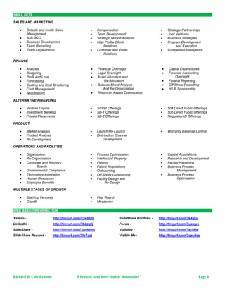 SKILL SETS

SALES AND MARKETING

                                                    Outside and Inside Sales                                                                                                                                                                                                                                                                 Compensation                                                                                                                                                                                                                                                                              Strategic Partnerships
                                                     Management                                                                                                                                                                                                                                                                               Team Development                                                                                                                                                                                                                                                                          Joint Ventures
                                                    B2B, B2C                                                                                                                                                                                                                                                                                 Strategic Market Analysis                                                                                                                                                                                                                                                                 Business Strategies
                                                    Business Development                                                                                                                                                                                                                                                                     High Profile Client                                                                                                                                                                                                                                                                       Program Development
                                                    Team Recruiting                                                                                                                                                                                                                                                                               Relations                                                                                                                                                                                                                                                                                    and Execution
                                                    Team Organization                                                                                                                                                                                                                                                                        Customer and Public                                                                                                                                                                                                                                                                       Competitive Intelligence
                                                                                                                                                                                                                                                                                                                                                   Relations

FINANCE

                                                    Analysis                                                                                                                                                                                                                                                                                   Financial Oversight                                                                                                                                                                                                                                                                         Capital Expenditures
                                                    Budgeting                                                                                                                                                                                                                                                                                  Legal Oversight                                                                                                                                                                                                                                                                             Forensic Accounting
                                                    Profit and Loss                                                                                                                                                                                                                                                                            Asset Allocation and                                                                                                                                                                                                                                                                             Oversight
                                                    Forecasting                                                                                                                                                                                                                                                                                     Re-Allocation                                                                                                                                                                                                                                                                           Federal Reporting
                                                    Costing and Cost Structuring                                                                                                                                                                                                                                                               Balance Sheet Analysis                                                                                                                                                                                                                                                                      Off-Shore Recruiting
                                                    Cash Management                                                                                                                                                                                                                                                                                 And Re-Organization                                                                                                                                                                                                                                                                     H1-B Sponsorship
                                                    Negotiations                                                                                                                                                                                                                                                                               Return on Assets Optimization

ALTERNATIVE FINANCING

                                                    Venture Capital                                                                                                                                                                                                                                                                          SCOR Offerings                                                                                                                                                                                                                                                                            504 Direct Public Offerings
                                                    Investment Banking                                                                                                                                                                                                                                                                       SB-1 Offerings                                                                                                                                                                                                                                                                            505 Direct Public Offerings
                                                    Private Placements                                                                                                                                                                                                                                                                       SB-2 Offerings                                                                                                                                                                                                                                                                            Regulation D Offerings

PRODUCT

                                                    Market Analysis                                                                                                                                                                                                                                                                          Launch/Re-Launch                                                                                                                                                                                                                                                                          Warranty Expense Control
                                                    Product Analysis                                                                                                                                                                                                                                                                         Distribution Channel
                                                    Re-Development                                                                                                                                                                                                                                                                                Development

OPERATIONS AND FACILITIES

                                                    Organization                                                                                                                                                                                                                                                                             Process Optimization                                                                                                                                                                                                                                                                      Capital Acquisitions
                                                    Re-Organization                                                                                                                                                                                                                                                                          Intellectual Property                                                                                                                                                                                                                                                                     Research and Development
                                                    Corporate and Advisory                                                                                                                                                                                                                                                                   Patents                                                                                                                                                                                                                                                                                   Facility Hardening
                                                           Boards                                                                                                                                                                                                                                                                             Patent Acquisitions                                                                                                                                                                                                                                                                       Business Process
                                                    Governmental Compliance                                                                                                                                                                                                                                                                  Outsourcing                                                                                                                                                                                                                                                                                       Management
                                                    Technology Integration                                                                                                                                                                                                                                                                   Off-Shore Outsourcing                                                                                                                                                                                                                                                                     Business Process
                                                    Human Resources                                                                                                                                                                                                                                                                          Facility Design and                                                                                                                                                                                                                                                                               Optimization
                                                    Employee Benefits                                                                                                                                                                                                                                                                               Re-Design

MULTIPLE STAGES OF GROWTH

                                                    Start-Up Ventures                                                                                                                                                                                                                                                                        First Round
                                                    Growth                                                                                                                                                                                                                                                                                   Mezzanine

WEB BASED INFORMATION

Yatedo -                                                                                                                                                       http://tinyurl.com/43wbb5l                                                                                                                                                                                                                                               SlideShare Portfolio -                                                                                                                                         http://tinyurl.com/3k4qfoj
LinkedIn -                                                                                                                                                     http://tinyurl.com/3b2zq8j                                                                                                                                                                                                                                               Focus -                                                                                                                                                        http://tinyurl.com/3uslcyo
SlideShare -                                                                                                                                                   http://tinyurl.com/3golwmy                                                                                                                                                                                                                                               Vizibility -                                                                                                                                                   http://tinyurl.com/3scj4lw
SlideShare Resumé -                                                                                                                                          http://tinyurl.com/3hr7azt                                                                                                                                                                                                                                                 Visible Me -                                                                                                                                                   http://tinyurl.com/3qau8es
OCS KEY WORDS - Sales; Sales Executive; Account Executive; IT Sales; Technology Sales; IT Services Sales; Professional Services Sales; Medical Services Sales; Software Sales; Hardware Sales; Sales and Marketing - Outside and Inside Sales Management; Operations Management; Operations; Chief Executive Officer; CEO; Chief Operating Officer; COO; Business to Business Sales; B2B Sales, Business to Consumer Sales; B2C Sales; Business Development; Business Development Manager; Team Recruiting; Team Organization; Compensation Development; Team Development; Strategic Market Analysis; High Profile Client Relations; Customer Relations; Public Relations; Strategic Partnerships; Joint Ventures; Business Strategies; Program Development and Execution; Finance - Analysis;
Budgeting; Profit/Loss; Forecasting; Costing and Cost Structuring; Cash Management; Negotiations; Financial Oversight; Legal Oversight; Asset Allocation and Re-Allocation; Balance Sheet Analysis and Re-Organization; Return on Assets Optimization; Capital Expenditures; Forensic Accounting Oversight; Federal Reporting; Off-Shore Recruiting; H1-B Sponsorship; Alternative Financing - Venture Capital; Investment Banking; Private Placements; Direct Public Offerings; SCOR Offerings; SB-1 Offerings; SB-2 Offerings; Product - Market Analysis; Product Analysis; Product Re-Development; Product Development; Product Launch; Product Re-Launch; Product Distribution Channel Development; Warranty Expense; Expense Control; Operations and Facilities - Organization; Re-Organization; Corporate
Boards; Advisory Boards; Governmental Compliance; Technology Integration; Human Resources; Benefits; Process Optimization; Intellectual Property; Patents; Patent Acquisitions; Outsourcing; Off-Shore Outsourcing; Facility Design; Facility Re-Design; Capital Acquisitions; Research and Development; Facility Hardening; Multiple Stages of Growth - Start-Up Ventures; Growth; First Round Financing; Mezzanine Financing; Industries - Technology; Software Development; Healthcare Services; Automotive; Distribution; Professional Services; Government; Education; Manufacturing; Professional Security Services; Products/Services/verticals sold - Software Solutions – Microsoft Enterprise applications (i.e., Windows 2003, Exchange, SMS, MOM, SharePoint), NetIQ, Cisco Works, HP Openview, IBM Tiviloi,
FaceTime, AlertLogic, VMWare, Bindview, BlueCoat, BlueLane, BigFix, RSA, Application Security, LogLogic, WebSense, Symantec, McAfee, Surf Control, PRISM, MENDS II; Hardware Solutions – HP/Compaq, Cisco, CheckPoint, Resilience, Aruba, Juniper, F5 Networks, Imprivata, 3Com, TippingPoint, McAfee, ProofPoint, StillSecure, Trend Micro; Services – Project Management, Application Development, Managed Network, Managed Security, Engineering, Process Optimization; Vertical M arkets – Healthcare, Hospitality, Oil and Gas Upstream, Oil and Gas Downstream, Manufacturing, Financial, Legal
Sales; Sales Executive; Account Executive; IT Sales; Technology Sales; IT Services Sales; Professional Services Sales; Medical Services Sales ; Software Sales; Hardware Sales; Sales and Marketing - Outside and Inside Sales Management; Operations Management; Operations; Chief Executive Officer; CEO; Chief Operating Officer; COO; Business to Business Sales; B2B Sales, Business to Consumer Sales; B2C Sales; Business Development; Business Development Manager; Team Recruiting; Team Organization; Compensation Development; Team Development; Strategic Market Analysis; High Profile Client Relations; Customer Relations; Public Relations; Strategic Partnerships; Joint Ventures; Business Strategies; Program Development and Execution; Finance - Analysis; Budgeting; Profit/Loss;
Forecasting; Costing and Cost Structuring; Cash Management; Negotiations; Financial Oversight; Legal Oversight; Asset Allocation and Re-Allocation; Balance Sheet Analysis and Re-Organization; Return on Assets Optimization; Capital Expenditures; Forensic Accounting Oversight; Federal Reporting; Off-Shore Recruiting; H1-B Sponsorship; Alternative Financing - Venture Capital; Investment Banking; Private Placements; Direct Public Offerings; SCOR Offerings; SB-1 Offerings; SB-2 Offerings; Product - Market Analysis; Product Analysis; Product Re-Development; Product Development; Product Launch; Product Re-Launch; Product Distribution Channel Development; Warranty Expense; Expense Control; Operations and Facilities - Organization; Re-Organization; Corporate Boards; Advisory Boards;
Governmental Compliance; Technology Integration; Human Resources; Benefits; Process Optimization; Intellectual Property; Patents; Patent Acquisitions; Outsourcing; Off-Shore Outsourcing; Facility Design; Facility Re-Design; Capital Acquisitions; Research and Development; Facility Hardening; Multiple Stages of Growth - Start-Up Ventures; Growth; First Round Financing; Mezzanine Financing; Industries - Technology; Software Development; Healthcare Services; Automotive; Distribution; Professional Services; Government; Education; Manufacturing; Professional Security Services; Products/Services/verticals sold - Software Solutions – Microsoft Enterprise applications (i.e., Windows 2003, Exchange, SMS, MOM, SharePoint), NetIQ, Cisco Works, HP Openview, IBM Tiviloi, FaceTime, AlertLogic,
VMWare, Bindview, BlueCoat, BlueLane, BigFix, RSA, Application Security, LogLogic, WebSense, Symantec, McAfee, Surf Control, PRISM, MENDS II; Hardware Solutions – HP/Compaq, Cisco, Check Point, Resilience, Aruba, Juniper, F5 Networks, Imprivata, 3Com, TippingPoint, McAfee, ProofPoint, StillSecure, Trend Micro; Services – Project Management, Application Development, Managed Network, Managed Security, Engineering, Process Optimization; Vertical Markets – Healthcare, Hospitality, Oil and Gas Upstream, Oil and Gas Downstream, Manufacturing, Financial, Legal
Sales; Sales Executive; Account Executive; IT Sales; Technology Sales; IT Services Sales; Professional Services Sales; Medical Services Sales; Software Sales; Hardware Sales; Sales and Marketing - Outside and Inside Sales Management; Operations Management; Operations; Chief Executive Officer; CEO; Chief Operating Officer; COO; Business to Business Sales; B2B Sales, Business to Consumer Sales; B2C Sales; Business Development; Business Development Manager; Team Recruiting; Team Organization; Compensation Development; Team Development; Strategic Market Analysis; High Profile Client Relations; Customer Relations; Public Relations; Strategic Partnerships; Joint Ventures; Business Strategies; Program Development and Execution; Finance - Analysis; Budgeting; Profit/Loss;
Forecasting; Costing and Cost Structuring; Cash Management; Negotiations; Financial Oversight; Legal Oversight; Asset Allocation and Re-Allocation; Balance Sheet Analysis and Re-Organization; Return on Assets Optimization; Capital Expenditures; Forensic Accounting Oversight; Federal Reporting; Off-Shore Recruiting; H1-B Sponsorship; Alternative Financing - Venture Capital; Investment Banking; Private Placements; Direct Public Offerings; SCOR Offerings; SB-1 Offerings; SB-2 Offerings; Product - Market Analysis; Product Analysis; Product Re-Development; Product Development; Product Launch; Product Re-Launch; Product Distribution Channel Development; Warranty Expense; Expense Control; Operations and Facilities - Organization; Re-Organization; Corporate Boards; Advisory Boards;
Governmental Compliance; Technology Integration; Human Resources; Benefits; Process Optimization; Intellectual Property; Patents; Patent Acquisitions; Outsourcing; Off-Shore Outsourcing; Facility Design; Facility Re-Design; Capital Acquisitions; Research and Development; Facility Hardening; Multiple Stages of Growth - Start-Up Ventures; Growth; First Round Financing; Mezzanine Financing; Industries - Technology; Software Development; Healthcare Services; Automotive; Distribution; Professional Services; Government; Education; Manufacturing; Professional Security Services; Products/Services/verticals sold - Software Solutions – Microsoft Enterprise applications (i.e., Windows 2003, Exchange, SMS, MOM, SharePoint), NetIQ, Cisco Works, HP Openview, IBM Tiviloi, FaceTime, AlertLogic,
VMWare, Bindview, BlueCoat, BlueLane, BigFix, RSA, Application Security, LogLogic, WebSense, Symantec, McAfee, Surf Control, PRISM, MENDS II; Hardware Solutions – HP/Compaq, Cisco, CheckPoint, Resilience, Aruba, Juniper, F5 Networks, Imprivata, 3Com, TippingPoint, McAfee, ProofPoint, StillSecure, Trend Micro; Services – Project Management, Application Development, Managed Network, Managed Security, Engineering, Process Optimization; Vertical Markets – Healthcare, Hospitality, Oil and Gas Upstream, Oil and Gas Downstream, Manufacturing, Financial, Legal
Sales; Sales Executive; Account Executive; IT Sales; Technology Sales; IT Services Sales; Professional Services Sales; Medical Services Sales; Software Sales; Hardware Sales; Sales and Marketing - Outside and Inside Sales Management; Operations Management; Operations; Chief Executive Officer; CEO; Chief Operating Officer; COO; Business to Business Sales; B2B Sales, Business to Consumer Sales; B2C Sales; Business Development; Business Development Manager; Team Recruiting; Team Organization; Compensation Development; Team Development; Strategic Market Analysis; High Profile Client Relations; Customer Relations; Public Relations; Strategic Partnerships; Joint Ventures; Business Strategies; Program Development and Execution; Finance - Analysis; Budgeting; Profit/Loss;
Forecasting; Costing and Cost Structuring; Cash Management; Negotiations; Financial Oversight; Legal Oversight; Asset Allocation and Re-Allocation; Balance Sheet Analysis and Re-Organization; Return on Assets Optimization; Capital Expenditures; Forensic Accounting Oversight; Federal Reporting; Off-Shore Recruiting; H1-B Sponsorship; Alternative Financing - Venture Capital; Investment Banking; Private Placements; Direct Public Offerings; SCOR Offerings; SB-1 Offerings; SB-2 Offerings; Product - Market Analysis; Product Analysis; Product Re-Development; Product Development; Product Launch; Product Re-Launch; Product Distribution Channel Development; Warranty Expense; Expense Control; Operations and Facilities - Organization; Re-Organization; Corporate Boards; Advisory Boards;
Governmental Compliance; Technology Integration; Human Resources; Benefits; Process Optimization; Intellectual Property; Patents; Patent Acquisitions; Outsourcing; Off-Shore Outsourcing; Facility Design; Facility Re-Design; Capital Acquisitions; Research and Development; Facility Hardening; Multiple Stages of Growth - Start-Up Ventures; Growth; First Round Financing; Mezzanine Financing; Industries - Technology; Software Development; Healthcare Services; Automotive; Distribution; Professional Services; Government; Education; Manufacturing; Professional Security Services; Products/Services/verticals sold - Software Solutions – Microsoft Enterprise applications (i.e., Windows 2003, Exchange, SMS, MOM, SharePoint), NetIQ, Cisco Works, HP Openview, IBM Tiviloi, FaceTime, AlertLogic,
VMWare, Bindview, BlueCoat, BlueLane, BigFix, RSA, Application Security, LogLogic, WebSense, Symantec, McAfee, Surf Control, PRISM, MENDS II; Hardware Solutions – HP/Compaq, Cisco, CheckPoint, Resilience, Aruba, Juniper, F5 Networks, Imprivata, 3Com, TippingPoint, McAfee, ProofPoint, StillSecure, Trend Micro; Services – Project Management, Application Development, Managed Network, Managed Security, Engineering, Process Optimization; Vertical Markets – Healthcare, Hospitality, Oil and Gas Upstream, Oil and Gas Downstream, Manufacturing, Financial, Legal
Sales; Sales Executive; Account Executive; IT Sales; Technology Sales; IT Services Sales; Professional Services Sales; Medical Services Sales; Software Sales; Hardware Sales; Sales and Marketing - Outside and Inside Sales Management; Operations Management; Operations; Chief Executive Officer; CEO; Chief Operating Officer; COO; Business to Business Sales; B2B Sales, Business to Consumer Sales; B2C Sales; Business Development; Business Development Manager; Team Recruiting; Team Organization; Compensation Development; Team Development; Strategic Market Analysis; High Profile Client Relations; Customer Relations; Public Relations; Strategic Partnerships; Joint Ventures; Business Strategies; Program Development and Execution; Finance - Analysis; Budgeting; Profit/Loss;
Forecasting; Costing and Cost Structuring; Cash Management; Negotiations; Financial Oversight; Legal Oversight; Asset Allocation and Re-Allocation; Balance Sheet Analysis and Re-Organization; Return on Assets Optimization; Capital Expenditures; Forensic Accounting Oversight; Federal Reporting; Off-Shore Recruiting; H1-B Sponsorship; Alternative Financing - Venture Capital; Investment Banking; Private Placements; Direct Public Offerings; SCOR Offerings; SB-1 Offerings; SB-2 Offerings; Product - Market Analysis; Product Analysis; Product Re-Development; Product Development; Product Launch; Product Re-Launch; Product Distribution Channel Development; Warranty Expense; Expense Control; Operations and Facilities - Organization; Re-Organization; Corporate Boards; Advisory Boards;
Governmental Compliance; Technology Integration; Human Resources; Benefits; Process Optimization; Intellectual Property; Patents; Patent Acquisitions; Outsourcing; Off-Shore Outsourcing; Facility Design; Facility Re-Design; Capital Acquisitions; Research and Development; Facility Hardening; Multiple Stages of Growth - Start-Up Ventures; Growth; First Round Financing; Mezzanine Financing; Industries - Technology; Software Development; Healthcare Services; Automotive; Distribution; Professional Services; Government; Education; Manufacturing; Professional Security Services; Products/Services/verticals sold - Software Solutions – Microsoft Enterprise applications (i.e., Windows 2003, Exchange, SMS, MOM, SharePoint), NetIQ, Cisco Works, HP Openview, IBM Tiviloi, FaceTime, AlertLogic,
VMWare, Bindview, BlueCoat, BlueLane, BigFix, RSA, Application Security, LogLogic, WebSense, Symantec, McAfee, Surf Control, PRISM, MENDS II; Hardware Solutions – HP/Compaq, Cisco, CheckPoint, Resilience, Aruba, Juniper, F5 Networks, Imprivata, 3Com, TippingPoint, McAfee, ProofPoint, StillSecure, Trend Micro; Services – Project Management, Application Development, Managed Network, Managed Security, Engineering, Process Optimization; Vertical Markets – Healthcare, Hospitality, Oil and Gas Upstream, Oil and Gas Downstream, Manufacturing, Financial, Legal
Sales; Sales Executive; Account Executive; IT Sales; Technology Sales; IT Services Sales; Professional Services Sales; Medical Services Sales; Software Sales; Hardware Sales; Sales and Marketing - Outside and Inside Sales Management; Operations Management; Operations; Chief Executive Officer; CEO; Chief Operating Officer; COO; Business to Business Sales; B2B Sales, Business to Consumer Sales; B2C Sales; Business Development; Business Development Manager; Team Recruiting; Team Organization; Compensation Development; Team Development; Strategic Market Analysis; High Profile Client Relations; Customer Relations; Public Relations; Strategic Partnerships; Joint Ventures; Business Strategies; Program Development and Execution; Finance - Analysis; Budgeting; Profit/Loss;
Forecasting; Costing and Cost Structuring; Cash Management; Negotiations; Financial Oversight; Legal Oversight; Asset Allocation and Re-Allocation; Balance Sheet Analysis and Re-Organization; Return on Assets Optimization; Capital Expenditures; Forensic Accounting Oversight; Federal Reporting; Off-Shore Recruiting; H1-B Sponsorship; Alternative Financing - Venture Capital; Investment Banking; Private Placements; Direct Public Offerings; SCOR Offerings; SB-1 Offerings; SB-2 Offerings; Product - Market Analysis; Product Analysis; Product Re-Development; Product Development; Product Launch; Product Re-Launch; Product Distribution Channel Development; Warranty Expense; Expense Control; Operations and Facilities - Organization; Re-Organization; Corporate Boards; Advisory Boards;
Governmental Compliance; Technology Integration; Human Resources; Benefits; Process Optimization; Intellectual Property; Patents; Patent Acquisitions; Outsourcing; Off-Shore Outsourcing; Facility Design; Facility Re-Design; Capital Acquisitions; Research and Development; Facility Hardening; Multiple Stages of Growth - Start-Up Ventures; Growth; First Round Financing; Mezzanine Financing; Industries - Technology; Software Development; Healthcare Services; Automotive; Distribution; Professional Services; Government; Education; Manufacturing; Professional Security Services; Products/Services/verticals sold - Software Solutions – Microsoft Enterprise applications (i.e., Windows 2003, Exchange, SMS, MOM, SharePoint), NetIQ, Cisco Works, HP Openview, IBM Tiviloi, FaceTime, AlertLogic,
VMWare, Bindview, BlueCoat, BlueLane, BigFix, RSA, Application Security, LogLogic, WebSense, Symantec, McAfee, Surf Control, PRISM, MENDS II; Hardware Solutions – HP/Compaq, Cisco, CheckPoint, Resilience, Aruba, Juniper, F5 Networks, Imprivata, 3Com, TippingPoint, McAfee, ProofPoint, StillSecure, Trend Micro; Services – Project Management, Application Development, Managed Network, Managed Security, Engineering, Process Optimization; Vertical Markets – Healthcare, Hospitality, Oil and Gas Upstream, Oil and Gas Downstream, Manufacturing, Financial, Legal
Sales; Sales Executive; Account Executive; IT Sales; Technology Sales; IT Services Sales; Professional Services Sales; Medical Services Sales; Software Sales; Hardware Sales; Sales and Marketing - Outside and Inside Sales Management; Operations Management; Operations; Chief Executive Officer; CEO; Chief Operating Officer; COO; Business to Business Sales; B2B Sales, Business to Consumer Sales; B2C Sales; Business Development; Business Devel opment Manager; Team Recruiting; Team Organization; Compensation Development; Team Development; Strategic Market Analysis; High Profile Client Relations; Customer Relations; Public Relations; Strategic Partnerships; Joint Ventures; Business Strategies; Program Development and Execution; Finance - Analysis; Budgeting; Profit/Loss;
Forecasting; Costing and Cost Structuring; Cash Management; Negotiations; Financial Oversight; Legal Oversight; Asset Allocation and Re-Allocation; Balance Sheet Analysis and Re-Organization; Return on Assets Optimization; Capital Expenditures; Forensic Accounting Oversight; Federal Reporting; Off-Shore Recruiting; H1-B Sponsorship; Alternative Financing - Venture Capital; Investment Banking; Private Placements; Direct Public Offerings; SCOR Offerings; SB-1 Offerings; SB-2 Offerings; Product - Market Analysis; Product Analysis; Product Re-Development; Product Development; Product Launch; Product Re-Launch; Product Distribution Channel Development; Warranty Expense; Expense Control; Operations and Facilities - Organization; Re-Organization; Corporate Boards; Advisory Boards;
Governmental Compliance; Technology Integration; Human Resources; Benefits; Process Optimization; Intellectual Property; Patents; Patent Acquisitions; Outsourcing; Off-Shore Outsourcing; Facility Design; Facility Re-Design; Capital Acquisitions; Research and Development; Facility Hardening; Multiple Stages of Growth - Start-Up Ventures; Growth; First Round Financing; Mezzanine Financing; Industries - Technology; Software Development; Healthcare Services; Automotive; Distribution; Professional Services; Government; Education; Manufacturing; Professional Security Services; Products/Services/verticals sold - Software Solutions – Microsoft Enterprise applications (i.e., Windows 2003, Exchange, SMS, MOM, SharePoint), NetIQ, Cisco Works, HP Openview, IBM Tiviloi, FaceTime, AlertLogic,
VMWare, Bindview, BlueCoat, BlueLane, BigFix, RSA, Application Security, LogLogic, WebSense, Symantec, McAfee, Surf Control, PRISM, MENDS II; Hardware Solutions – HP/Compaq, Cisco, CheckPoint, Resilience, Aruba, Juniper, F5 Networks, Imprivata, 3Com, TippingPoint, McAfee, ProofPoint, StillSecure, Trend Micro; Services – Project Management, Application Development, Managed Network, Managed Security, Engineering, Process Optimization; Vertical Markets – Healthcare, Hospitality, Oil and Gas Upstream, Oil and Gas Downstream, Manufacturing, Financial, Legal
Sales; Sales Executive; Account Executive; IT Sales; Technology Sales; IT Services Sales; Professional Services Sales; Medical Services Sales; Software Sales; Hardware Sales; Sales and Marketing - Outside and Inside Sales Management; Operations Management; Operations; Chief Executive Officer; CEO; Chief Operating Officer; COO; Business to Business Sales; B2B Sales, Business to Consumer Sales; B2C Sales; Business Development; Business Development Manager; Team Recruiting; Team Organization; Compensation Development; Team Development; Strategic Market Analysis; High Profile Client Relations; Customer Relations; Public Relations; Strategic Partnerships; Joint Ventures; Business Strategies; Program Development and Execution; Finance - Analysis; Budgeting; Profit/Loss;
Forecasting; Costing and Cost Structuring; Cash Management; Negotiations; Financial Oversight; Legal Oversight; Asset Allocation and Re-Allocation; Balance Sheet Analysis and Re-Organization; Return on Assets Optimization; Capital Expenditures; Forensic Accounting Oversight; Federal Reporting; Off-Shore Recruiting; H1-B Sponsorship; Alternative Financing - Venture Capital; Investment Banking; Private Placements; Direct Public Offerings; SCOR Offerings; SB-1 Offerings; SB-2 Offerings; Product - Market Analysis; Product Analysis; Product Re-Development; Product Development; Product Launch; Product Re-Launch; Product Distribution Channel Development; Warranty Expense; Expense Control; Operations and Facilities - Organization; Re-Organization; Corporate Boards; Advisory Boards;
Governmental Compliance; Technology Integration; Human Resources; Benefits; Process Optimization; Intellectual Property; Patents; Patent Acquisitions; Outsourcing; Off-Shore Outsourcing; Facility Design; Facility Re-Design; Capital Acquisitions; Research and Development; Facility Hardening; Multiple Stages of Growth - Start-Up Ventures; Growth; First Round Financing; Mezzanine Financing; Industries - Technology; Software Development; Healthcare Services; Automotive; Distribution; Professional Services; Government; Education; Manufacturing; Professional Security Services; Products/Services/verticals sold - Software Solutions – Microsoft Enterprise applications (i.e., Windows 2003, Exchange, SMS, MOM, SharePoint), NetIQ, Cisco Works, HP Openview, IBM Tiviloi, FaceTime, AlertLogic,
VMWare, Bindview, BlueCoat, BlueLane, BigFix, RSA, Application Security, LogLogic, WebSense, Symantec, McAfee, Surf Control, PRISM, MENDS II; Hardware Solutions – HP/Compaq, Cisco, CheckPoint, Resilience, Aruba, Juniper, F5 Networks, Imprivata, 3Com, TippingPoint, McAfee, ProofPoint, StillSecure, Trend Micro; Services – Project Management, Application Development, Managed Network, Managed Security, Engineering, Process Optimization; Vertical Markets – Healthcare, Hospitality, Oil and Gas Upstream, Oil and Gas Downstream, Manufacturing, Financial, Legal
Sales; Sales Executive; Account Executive; IT Sales; Technology Sales; IT Services Sales; Professional Services Sales; Medical Services Sales; Software Sales; Hardware Sales; Sales and Marketing - Outside and Inside Sales Management; Operations Management; Operations; Chief Executive Officer; CEO; Chief Operating Officer; COO; Business to Business Sales; B2B Sales, Business to Consumer Sales; B2C Sales; Business Development; Business Development Manager; Team Recruiting; Team Organization; Compensation Development; Team Development; Strategic Market Analysis; High Profile Client Relations; Customer Relations; Public Relations; Strategic Partnerships; Joint Ventures; Business Strategies; Program Development and Execution; Finance - Analysis; Budgeting; Profit/Loss;
Forecasting; Costing and Cost Structuring; Cash Management; Negotiations; Financial Oversight; Legal Oversight; Asset Allocation and Re-Allocation; Balance Sheet Analysis and Re-Organization; Return on Assets Optimization; Capital Expenditures; Forensic Accounting Oversight; Federal Reporting; Off-Shore Recruiting; H1-B Sponsorship; Alternative Financing - Venture Capital; Investment Banking; Private Placements; Direct Public Offerings; SCOR Offerings; SB-1 Offerings; SB-2 Offerings; Product - Market Analysis; Product Analysis; Product Re-Development; Product Development; Product Launch; Product Re-Launch; Product Distribution Channel Development; Warranty Expense; Expense Control; Operations and Facilities - Organization; Re-Organization; Corporate Boards; Advisory Boards;
Governmental Compliance; Technology Integration; Human Resources; Benefits; Process Optimization; Intellectual Property; Patents; Patent Acquisitions; Outsourcing; Off-Shore Outsourcing; Facility Design; Facility Re-Design; Capital Acquisitions; Research and Development; Facility Hardening; Multiple Stages of Growth - Start-Up Ventures; Growth; First Round Financing; Mezzanine Financing; Industries - Technology; Software Development; Healthcare Services; Automotive; Distribution; Professional Services; Government; Education; Manufacturing; Professional Security Services; Products/Services/verticals sold - Software Solutions – Microsoft Enterprise applications (i.e., Windows 2003, Exchange, SMS, MOM, SharePoint), NetIQ, Cisco Works, HP Openview, IBM Tiviloi, FaceTime, AlertLogic,
VMWare, Bindview, BlueCoat, BlueLane, BigFix, RSA, Application Security, LogLogic, WebSense, Symantec, McAfee, Surf Control, PRISM, MENDS II; Hardware Solutions – HP/Compaq, Cisco, CheckPoint, Resilience, Aruba, Juniper, F5 Networks, Imprivata, 3Com, TippingPoint, McAfee, ProofPoint, StillSecure, Trend Micro; Services – Project Management, Application Development, Managed Network, Managed Security, Engineering, Process Optimization; Vertical Markets – Healthcare, Hospitality, Oil and Gas Upstream, Oil and Gas Downstream, Manufacturing, Financial, Legal




Richard B. Cole Resumé                                                                                                                                                                                                                                       When you need more than a “Rainmaker”                                                                                                                                                                                                                                                                                                                                                                                                                                                                    Page 6
 
