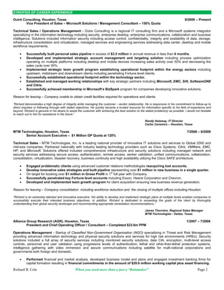 SYNOPSIS OF CAREER EXPERIENCE

Outré Consulting, Houston, Texas                                                                                                      9/2009 – Present
        Vice President of Sales – Microsoft Solutions / Management Consultant – 150% Quota

Technical Sales / Operations Management - Outre Consulting is a regional IT consulting firm and a Microsoft systems integrator
specializing in the information technology including security, enterprise desktop, enterprise communications, collaboration and business
intelligence. Solutions included information security including access control, confidentiality, integrity and availability of data, storage,
infrastructure consolidation and virtualization, managed services and engineering services addressing data center, desktop and mobile
workforce requirements.

         Successfully built personal sales pipeline in excess of $3.5 million in annual revenue in less than 6 months.
         Developed and implemented strategic account management and targeting solution including process optimization
          operating on multiple platforms including desktop and mobile devices increasing sales activity over 50% and decreasing the
          sales cycle over 30%.
         Implemented strategic team growth program establishing operational footprint within the energy sectors including
          upstream, midstream and downstream clients including penetrating Fortune level clients.
         Successfully established operational footprint within the technology sector.
         Established and managed working relationships with key strategic partners including Microsoft, EMC, SHI, SoftwareONE
          and Citrix.
         Successfully achieved membership in Microsoft’s BizSpark program for companies developing innovative solutions.

Reason for leaving – Company unable to obtain credit facilities required for operations and clients.

“Richard demonstrates a high degree of integrity while managing the customer - vendor relationship. He is responsive in his commitment to follow-up to
direct inquiries or following through with stated objectives. He quickly became a trusted resource for information specific to his field of experience and
beyond. Richard is genuine in his desire to assist the customer with achieving the best solution to the stated problem(s) as possible. I would not hesitate
to reach out to him for assistance in the future.”

                                                                                                       Randy Hataway, IT Director
                                                                                                       Carbo Ceramics – Houston, Texas

MTM Technologies, Houston, Texas                                                                                                        7/2008 – 8/2009
      Senior Account Executive – $1 Million GP Quota at 120%

Technical Sales - MTM Technologies, Inc. is a leading national provider of innovative IT solutions and services to Global 2000 and
mid-size companies. Partnered nationally with industry leading technology providers such as Cisco Systems, Citrix, VMWare, EMC,
HP, and Microsoft. Solutions offered included comprehensive infrastructure and security solutions including managed network and
security services addressing secure access, authentication, remote access, worker validation, unified communications, collaboration,
consolidation, virtualization, disaster recovery, business continuity and high availability utilizing the Cisco SAFE architecture.

         Engaged problematic clients using advanced customer relations methodologies reacquiring lost accounts.
         Develop innovative sales strategies and built pipeline representing over $1 million in new business in a single quarter.
         On target for booking over $1 million in Gross Profit in 1st full year with Company.
         Successfully penetrated key Fortune level accounts including Exxon, Hearst Corporation and Chevron.
         Developed and implemented team growth program for client acquisition ensuring new business revenue generation.

Reason for leaving – Company consolidation including workforce reduction and the closing of multiple offices including Houston.

“Richard is an extremely talented and innovative executive. His ability to develop and implement strategic plans at multiple levels enables companies to
successfully execute their intended business objectives. In addition, Richard is dedicated to exceeding the goals of the client by thoroughly
understanding their global security landscape and recommending appropriate remediation recommendations.”

                                                                                                       James Thornton, Regional Sales Manager
                                                                                                       MTM Technologies - Dallas, Texas

Alliance Group Research (AGR), Houston, Texas                                                                                          1/2007 – 7/2008
         President and Chief Operating Officer / Consultant – Completed $23.6m PPM

Operations Management - Startup of Classified Non-Government Organization (NGO) specializing in Threat and Risk Management
providing advanced information technology and physical security solutions and services for high risk environments (HREs). Security
solutions included a full array of security services including monitored security solutions, data CIA, encryption, multi-level access
controls, personnel and user validation using progressive levels of authentication, lethal and other-than-lethal protection systems,
intelligence gathering with video immersion and secure communications including satellite for multi-national corporations and
governments both foreign and domestic.

         Performed financial and market analysis, developed business model and plans and engaged investment banking firms for
          capital formation resulting in financial commitments in the amount of $29.6 million working capital plus asset financing.
Richard B. Cole                                 When you need more than a just a “Rainmaker”                                                    Page 2
 