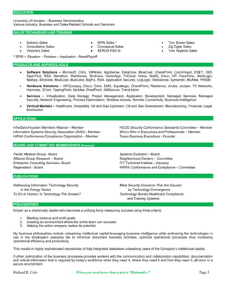EDUCATION

University of Houston – Business Administration
Various Industry, Business and Sales Related Schools and Seminars

SALES TECHNIQUES AND TRAINING


        Solution Sales                                   SPIN Sales *                                     Tom Brown Sales
        Consultative Sales                               Conceptual Sales                                 Zig Ziglar Sales
        Visionary Sales                                  XEROX PSS III                                    Tom Hopkins Sales
* SPIN = Situation – Problem – Implication - Need/Payoff

PRODUCTS AND SERVICES SOLD

        Software Solutions – Microsoft, Citrix, VMWare, AppSense, DataCore, BlueCoat, CheckPoint, CommVault, ESET, i365,
         OpenText, RSA, Marathon, WebSense, Bindview, VisionApp, TriCerat, Nokia, NetIQ, Cisco, HP, FaceTime, AlertLogic,
         NetApp, Bindview, BlueCoat, BlueLane, BigFix, RSA, Application Security, LogLogic, WebSense, Symantec, McAfee, PRISM
        Hardware Solutions – HP/Compaq, Cisco, Citrix, EMC, Equallogic, CheckPoint, Resilience, Aruba, Juniper, F5 Networks,
         Imprivata, 3Com, TippingPoint, McAfee, ProofPoint, StillSecure, Trend Micro
        Services – Virtualization, Data Storage, Project Management, Application Development, Managed Services, Managed
         Security, Network Engineering, Process Optimization, Wireless Access, Remote Connectivity. Business Intelligence
        Vertical Markets – Healthcare, Hospitality, Oil and Gas Upstream, Oil and Gas Downstream, Manufacturing, Financial, Legal,
         Distribution

AFFILIATIONS

InfraGard Houston Members Alliance – Member                               HCCO Security Conformance Standards Committee – Member
Information Systems Security Association (ISSA) - Member                  Who’s Who in Executives and Professionals – Member
HIPAA Conformance Compliance Organization – Member                        Texas Business Executives - Founder

BOARD AND COMMITTEE MEMBERSHIPS (Previous)

Pacific Medical Group– Board                                              Systems Evolution – Board
Alliance Group Research – Board                                           Neighborhood Centers – Committee
Enterprise Consulting Services– Board                                     ITT Technical Institute – Advisory
Regenetech - Board                                                        HIPPA Conformance and Compliance – Committee

PUBLICATIONS

Addressing Information Technology Security                                Meet Security Concerns That Are Caused
    in the Energy Sector                                                       by Technology Convergence
To Err Is Human; Is Technology The Answer?                                Technology Boosts Healthcare Compliance
                                                                              and Training Systems
PHILOSOPHIES
Known as a charismatic leader who becomes a unifying force measuring success using three criteria;

    1.   Meeting revenue and profit goals;
    2.   Creating an environment where the entire team can succeed;
    3.   Helping the entire company realize its potential.

My business philosophies include unleashing intellectual capital leveraging business intelligence while embracing the technologies in
use in the employee’s everyday life to minimize redundant business activities, optimize operational processes thus increasing
operational efficiency and productivity.

This results in highly sophisticated repositories of fully integrated databases unleashing years of the Company’s intellectual capital.

Further optimization of the business processes provides workers with the communication and collaboration capabilities, documentation
and critical information that is required by today’s workforce when they need it, where they need it and how they need it; all done in a
secure environment.

Richard B. Cole                             When you need more than a just a “Rainmaker”                                          Page 5
 