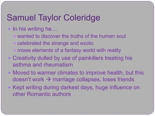 Samuel Taylor Coleridge
 In his writing he…
   wanted to discover the truths of the human soul
   celebrated the strange and exotic
   mixes elements of a fantasy world with reality
 Creativity dulled by use of painkillers treating his
  asthma and rheumatism
 Moved to warmer climates to improve health, but this
  doesn’t work  marriage collapses, loses friends
 Kept writing during darkest days, huge influence on
  other Romantic authors
 