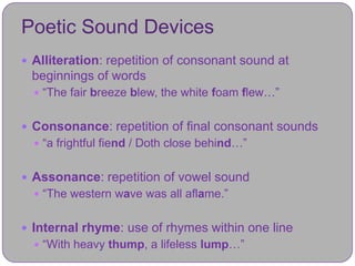 Poetic Sound Devices
 Alliteration: repetition of consonant sound at
 beginnings of words
   “The fair breeze blew, the white foam flew…”


 Consonance: repetition of final consonant sounds
   “a frightful fiend / Doth close behind…”


 Assonance: repetition of vowel sound
   “The western wave was all aflame.”


 Internal rhyme: use of rhymes within one line
   “With heavy thump, a lifeless lump…”
 