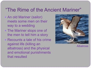 “The Rime of the Ancient Mariner”
 An old Mariner (sailor)
  meets some men on their
  way to a wedding
 The Mariner stops one of
  the men to tell him a story
 Recounts a tale of his crime
  against life (killing an
                                 Albatross
  albatross) and the physical
  and emotional punishments
  that resulted
 