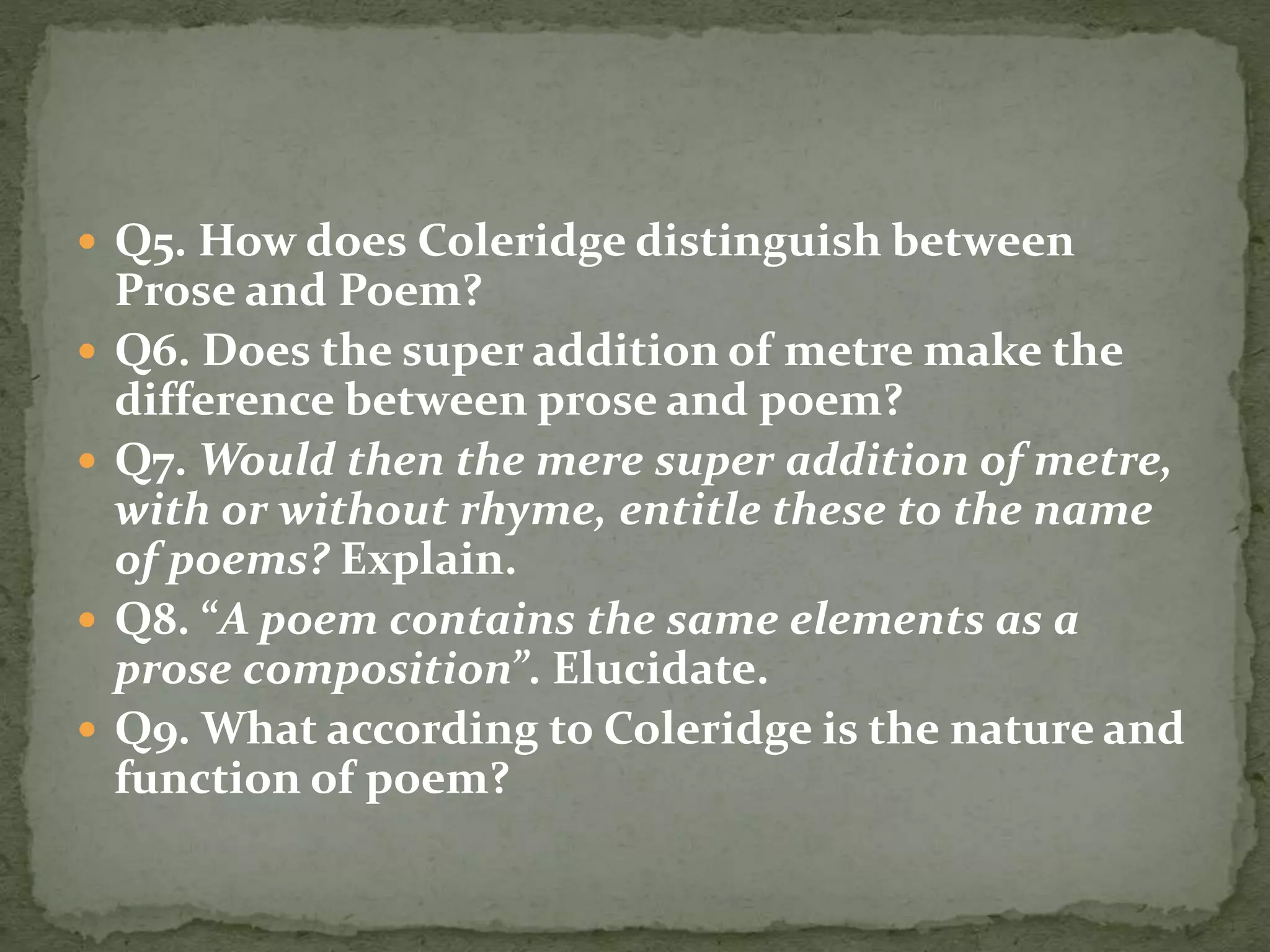  Q5. How does Coleridge distinguish between
Prose and Poem?
 Q6. Does the super addition of metre make the
difference between prose and poem?
 Q7. Would then the mere super addition of metre,
with or without rhyme, entitle these to the name
of poems? Explain.
 Q8. “A poem contains the same elements as a
prose composition”. Elucidate.
 Q9. What according to Coleridge is the nature and
function of poem?
 