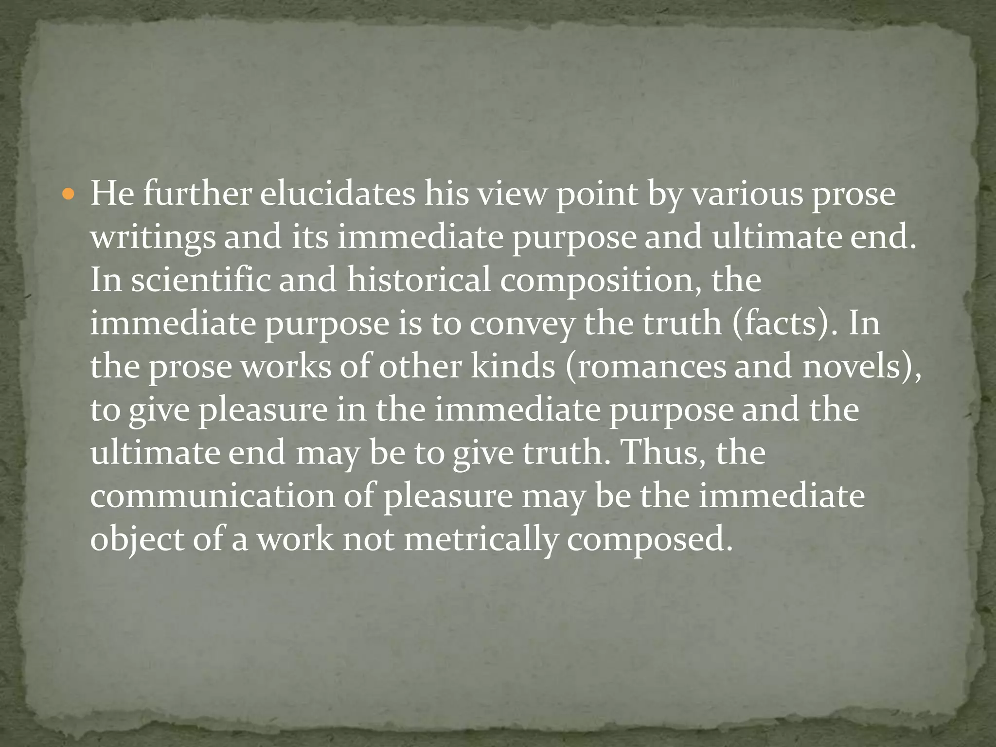  He further elucidates his view point by various prose
writings and its immediate purpose and ultimate end.
In scientific and historical composition, the
immediate purpose is to convey the truth (facts). In
the prose works of other kinds (romances and novels),
to give pleasure in the immediate purpose and the
ultimate end may be to give truth. Thus, the
communication of pleasure may be the immediate
object of a work not metrically composed.
 