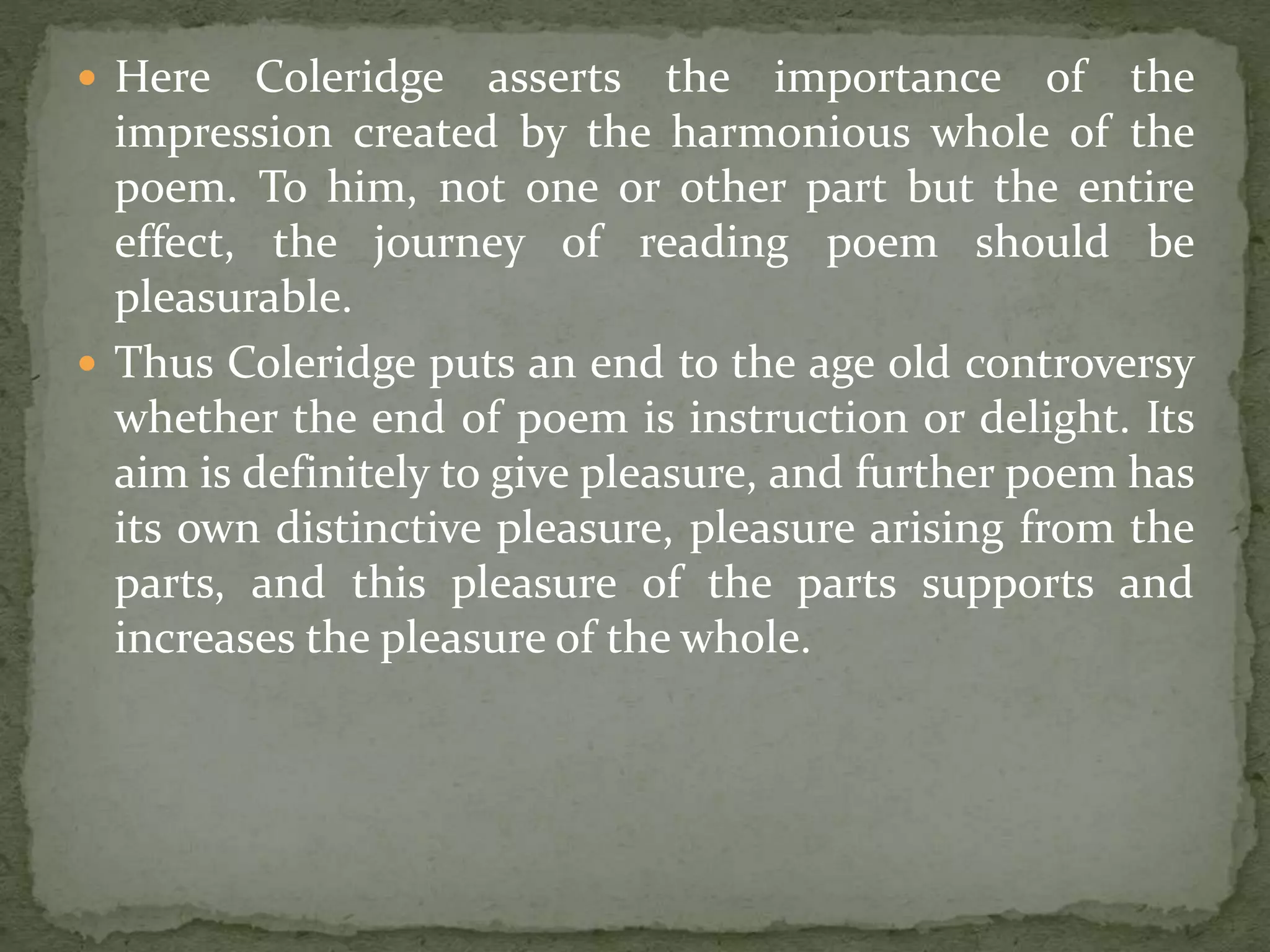  Here Coleridge asserts the importance of the
impression created by the harmonious whole of the
poem. To him, not one or other part but the entire
effect, the journey of reading poem should be
pleasurable.
 Thus Coleridge puts an end to the age old controversy
whether the end of poem is instruction or delight. Its
aim is definitely to give pleasure, and further poem has
its own distinctive pleasure, pleasure arising from the
parts, and this pleasure of the parts supports and
increases the pleasure of the whole.
 