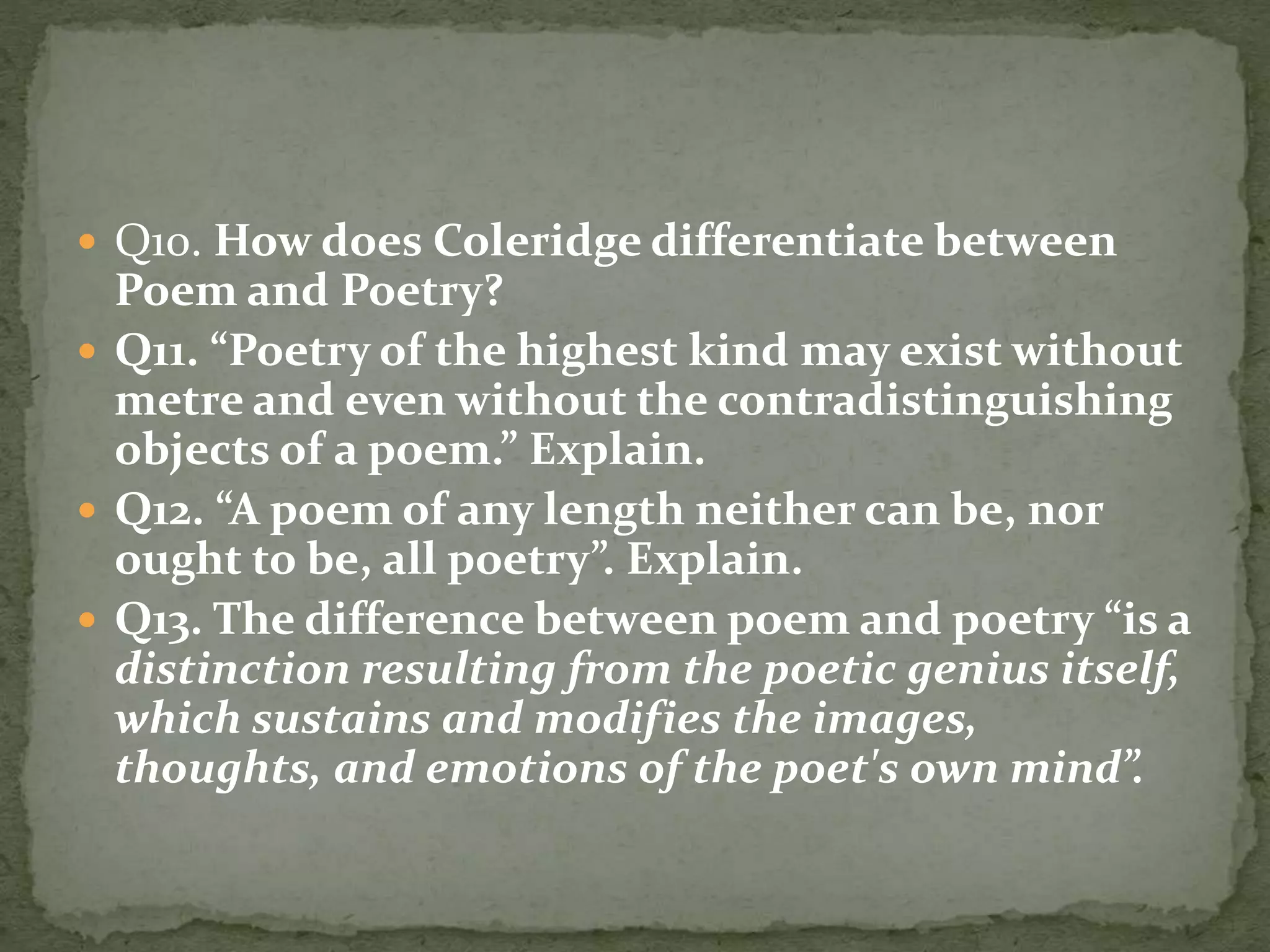  Q10. How does Coleridge differentiate between
Poem and Poetry?
 Q11. “Poetry of the highest kind may exist without
metre and even without the contradistinguishing
objects of a poem.” Explain.
 Q12. “A poem of any length neither can be, nor
ought to be, all poetry”. Explain.
 Q13. The difference between poem and poetry “is a
distinction resulting from the poetic genius itself,
which sustains and modifies the images,
thoughts, and emotions of the poet's own mind”.
 