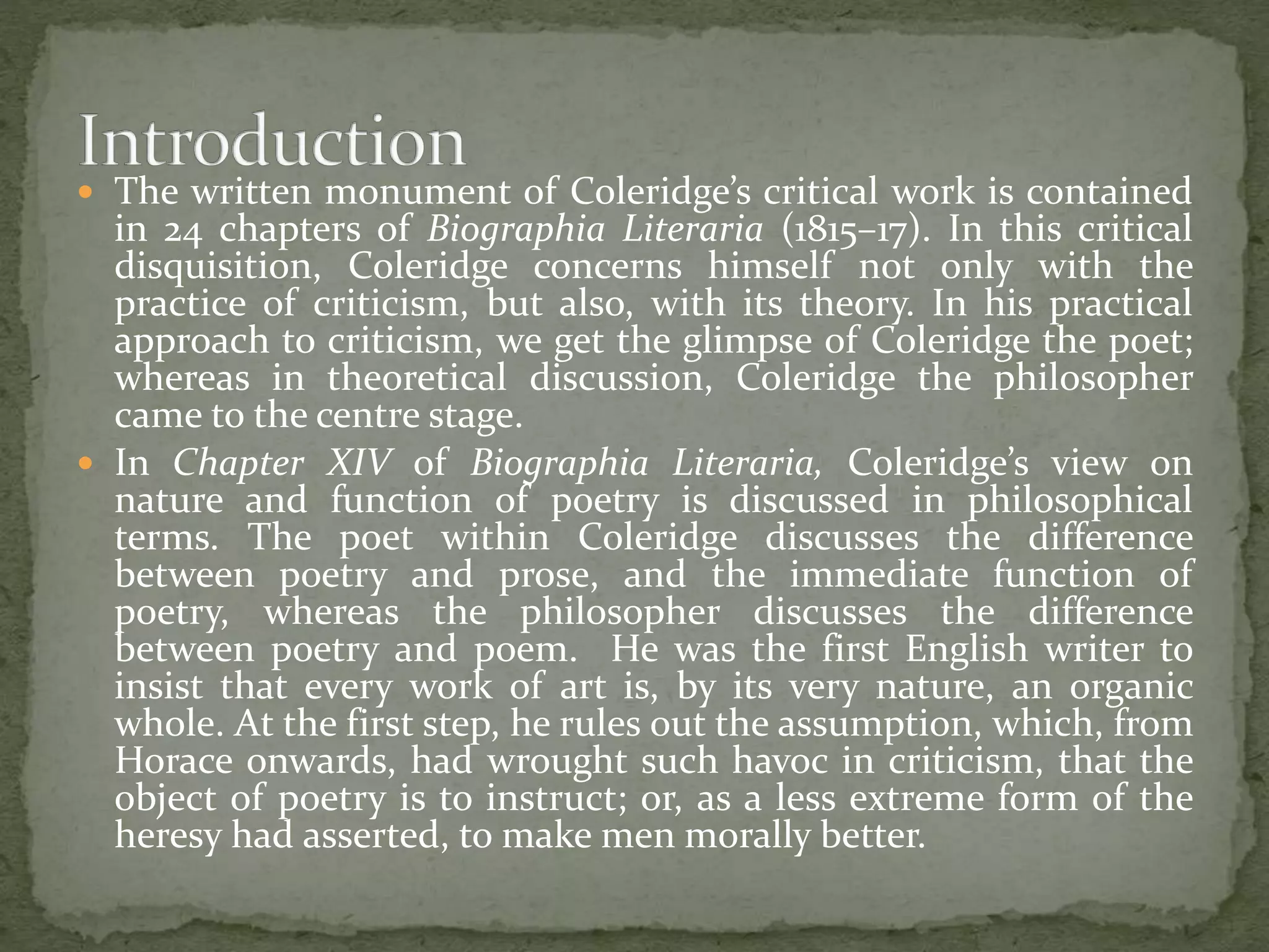  The written monument of Coleridge’s critical work is contained
in 24 chapters of Biographia Literaria (1815–17). In this critical
disquisition, Coleridge concerns himself not only with the
practice of criticism, but also, with its theory. In his practical
approach to criticism, we get the glimpse of Coleridge the poet;
whereas in theoretical discussion, Coleridge the philosopher
came to the centre stage.
 In Chapter XIV of Biographia Literaria, Coleridge’s view on
nature and function of poetry is discussed in philosophical
terms. The poet within Coleridge discusses the difference
between poetry and prose, and the immediate function of
poetry, whereas the philosopher discusses the difference
between poetry and poem. He was the first English writer to
insist that every work of art is, by its very nature, an organic
whole. At the first step, he rules out the assumption, which, from
Horace onwards, had wrought such havoc in criticism, that the
object of poetry is to instruct; or, as a less extreme form of the
heresy had asserted, to make men morally better.
 