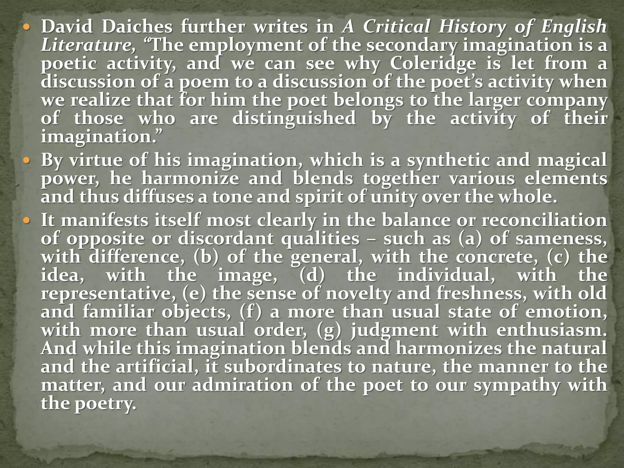  David Daiches further writes in A Critical History of English
Literature, “The employment of the secondary imagination is a
poetic activity, and we can see why Coleridge is let from a
discussion of a poem to a discussion of the poet’s activity when
we realize that for him the poet belongs to the larger company
of those who are distinguished by the activity of their
imagination.”
 By virtue of his imagination, which is a synthetic and magical
power, he harmonize and blends together various elements
and thus diffuses a tone and spirit of unity over the whole.
 It manifests itself most clearly in the balance or reconciliation
of opposite or discordant qualities – such as (a) of sameness,
with difference, (b) of the general, with the concrete, (c) the
idea, with the image, (d) the individual, with the
representative, (e) the sense of novelty and freshness, with old
and familiar objects, (f) a more than usual state of emotion,
with more than usual order, (g) judgment with enthusiasm.
And while this imagination blends and harmonizes the natural
and the artificial, it subordinates to nature, the manner to the
matter, and our admiration of the poet to our sympathy with
the poetry.
 