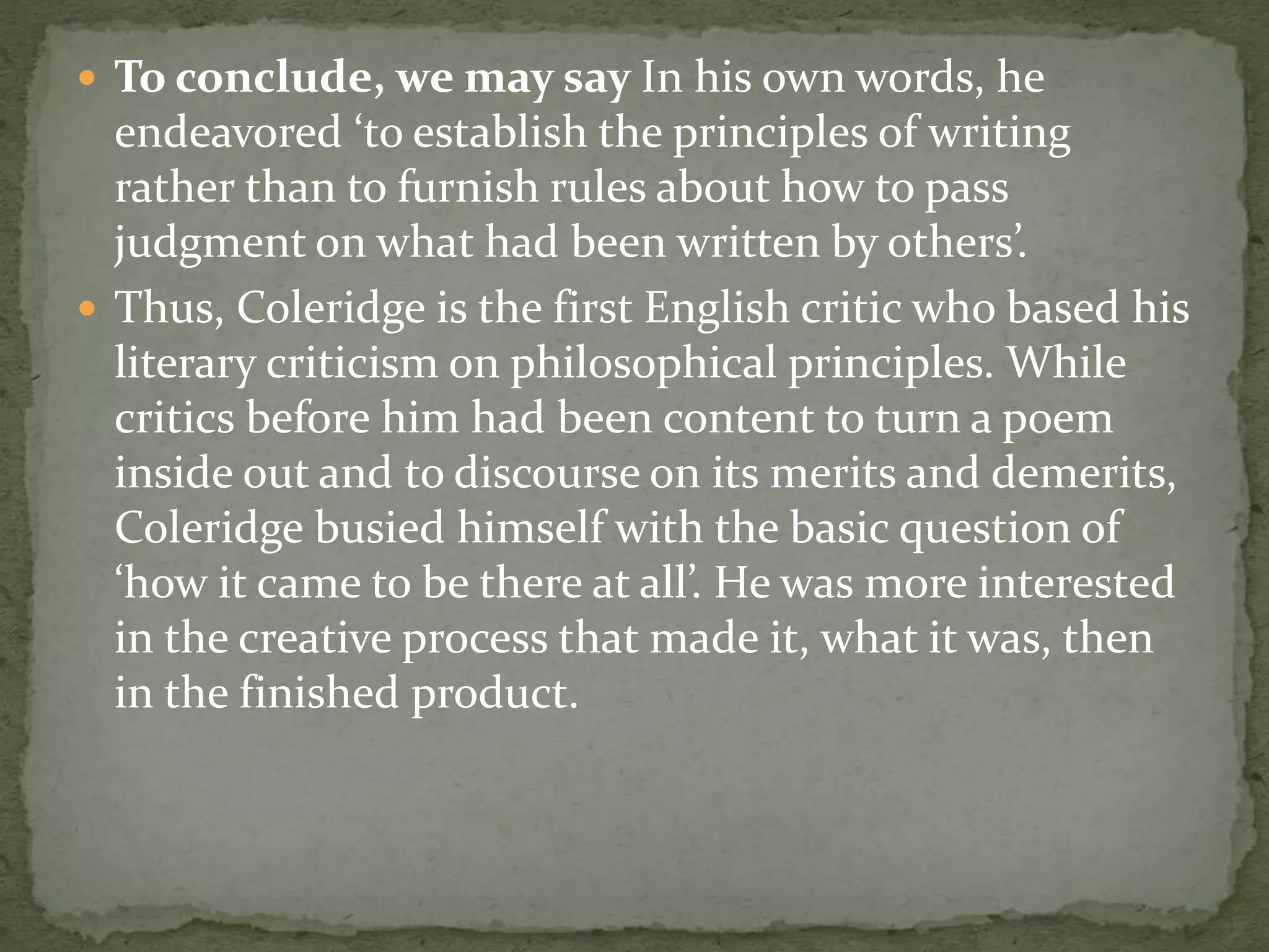  To conclude, we may say In his own words, he
endeavored ‘to establish the principles of writing
rather than to furnish rules about how to pass
judgment on what had been written by others’.
 Thus, Coleridge is the first English critic who based his
literary criticism on philosophical principles. While
critics before him had been content to turn a poem
inside out and to discourse on its merits and demerits,
Coleridge busied himself with the basic question of
‘how it came to be there at all’. He was more interested
in the creative process that made it, what it was, then
in the finished product.
 