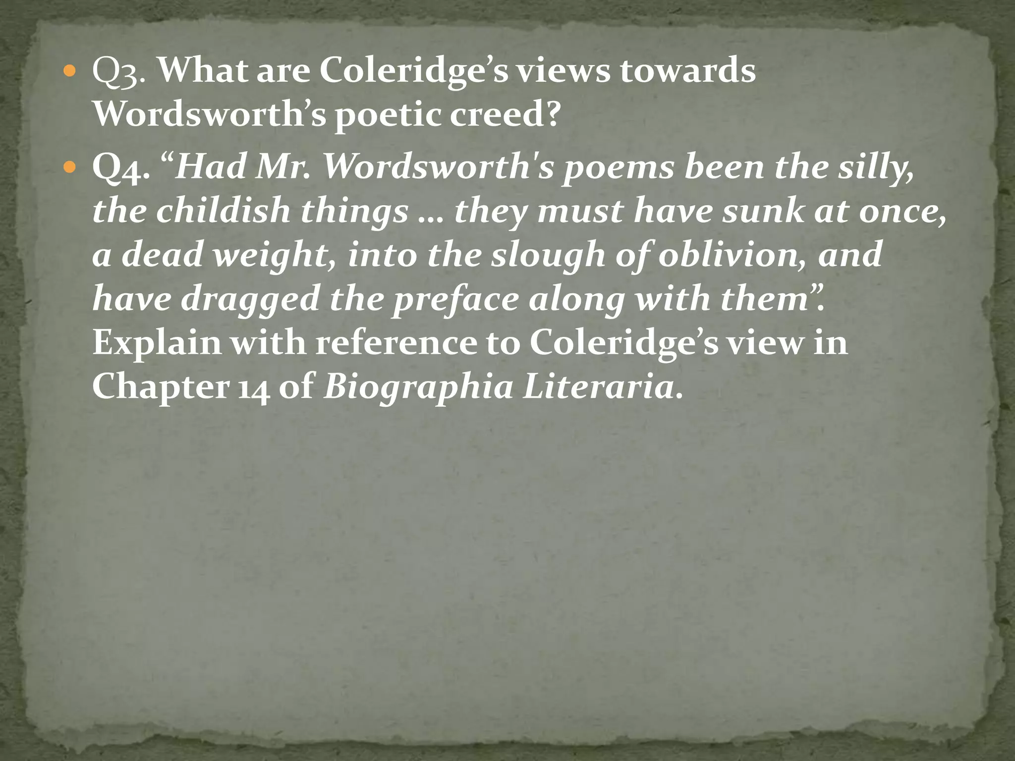  Q3. What are Coleridge’s views towards
Wordsworth’s poetic creed?
 Q4. “Had Mr. Wordsworth's poems been the silly,
the childish things … they must have sunk at once,
a dead weight, into the slough of oblivion, and
have dragged the preface along with them”.
Explain with reference to Coleridge’s view in
Chapter 14 of Biographia Literaria.
 