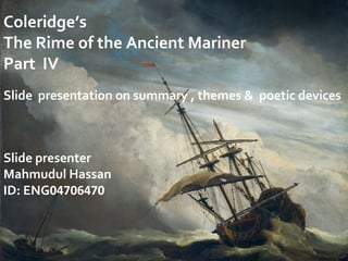 Coleridge’s
The Rime of the Ancient Mariner
Part IV
Slide presentation on summary , themes & poetic devices
Slide presenter
Mahmudul Hassan
ID: ENG04706470
 