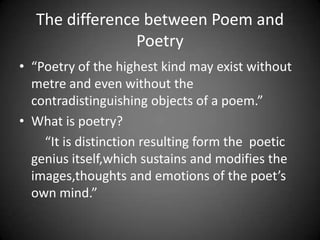 The difference between Poem and
                Poetry
• “Poetry of the highest kind may exist without
  metre and even without the
  contradistinguishing objects of a poem.”
• What is poetry?
    “It is distinction resulting form the poetic
  genius itself,which sustains and modifies the
  images,thoughts and emotions of the poet’s
  own mind.”
 
