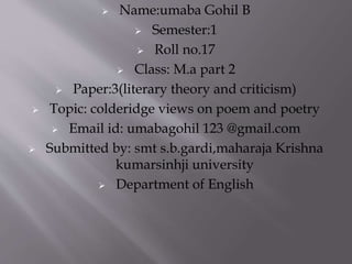  Name:umaba Gohil B
 Semester:1
 Roll no.17
 Class: M.a part 2
 Paper:3(literary theory and criticism)
 Topic: colderidge views on poem and poetry
 Email id: umabagohil 123 @gmail.com
 Submitted by: smt s.b.gardi,maharaja Krishna
kumarsinhji university
 Department of English
 