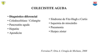 COLECISTITE AGUDA
• Diagnóstico diferencial
• Coledocolitíase / Colangite
• Pancreatite aguda
• Hepatite
• Apendicite
• Síndrome de Fitz-Hugh e Curtis
• Isquemia do miocárdio
• Pneumonia
• Herpes zóster
Ferraina P; Oria A. Cirugía de Michans, 2008
 