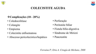 COLECISTITE AGUDA
• Perfuração
• Peritonite biliar
• Fístula bílio-digestiva
• Síndrome de Mirizzi
• Pancreatite
Complicações (10 - 20%)
• Coledocolitíase
• Colangite
• Empiema
• Colecistite enfisematosa
• Abscesso pericolecístico/hepático
Ferraina P; Oria A. Cirugía de Michans, 2008
 