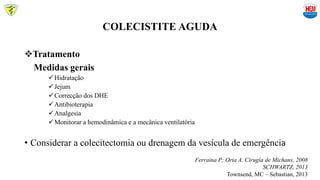 COLECISTITE AGUDA
Tratamento
Medidas gerais
Hidratação
Jejum
Correcção dos DHE
Antibioterapia
Analgesia
Monitorar a hemodinâmica e a mecânica ventilatória
• Considerar a colecitectomia ou drenagem da vesícula de emergência
Ferraina P; Oria A. Cirugía de Michans, 2008
SCHWARTZ, 2013
Townsend, MC – Sebastian, 2013
 