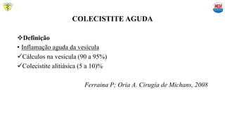COLECISTITE AGUDA
Definição
• Inflamação aguda da vesícula
Cálculos na vesícula (90 a 95%)
Colecistite alitiásica (5 a 10)%
Ferraina P; Oria A. Cirugía de Michans, 2008
 