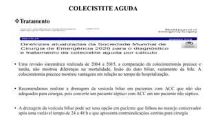 COLECISTITE AGUDA
Tratamento
• Uma revisão sistemática realizada de 2004 a 2015, a comparação da colecistectomia precoce e
tardia, não mostrou diferenças na mortalidade, lesão do duto biliar, vazamento da bile. A
colecistetomia precoce mostrou vantagens em relação ao tempo de hospitalização.
• Recomendamos realizar a drenagem da vesícula biliar em pacientes com ACC que não são
adequados para cirurgia, pois converte um paciente séptico com ACC em um paciente não séptico.
• A drenagem da vesícula biliar pode ser uma opção em paciente que falhou no manejo conservador
após uma variável tempo de 24 a 48 h e que apresenta contraindicações estritas para cirurgia
 