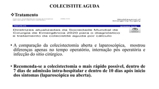 COLECISTITE AGUDA
Tratamento
• A comparação da colecistectomia aberta e laparoscópica, mostrou
diferenças apenas no tempo operatório, internação pós operatória e
infecção do sitio cirúrgico.
• Recomenda-se a colecistectomia o mais rápido possível, dentro de
7 dias de admissão intra-hospitalar e dentro de 10 dias após inicio
dos sintomas (laparoscópica ou aberta).
 