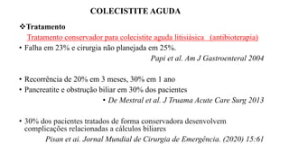 COLECISTITE AGUDA
Tratamento
Tratamento conservador para colecistite aguda litisiásica (antibioterapia)
• Falha em 23% e cirurgia não planejada em 25%.
Papi et al. Am J Gastroenteral 2004
• Recorrência de 20% em 3 meses, 30% em 1 ano
• Pancreatite e obstrução biliar em 30% dos pacientes
• De Mestral et al. J Truama Acute Care Surg 2013
• 30% dos pacientes tratados de forma conservadora desenvolvem
complicações relacionadas a cálculos biliares
Pisan et ai. Jornal Mundial de Cirurgia de Emergência. (2020) 15:61
 