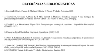 REFERÊNCIAS BIBLIOGRÁFICAS
• 1. Ferraina P; Oria A. Cirugía de Michans. Editorial El Atento. 5ª edição. Argentina, 2008 .
• 3. Courtney M, Townsend R, Daniel B, B. M E, Kenneth L. Mattox S. Tratado de cirurgia. A base biológica da
prática cirúrgica moderna. 19ª edição. Elsevier Editora Ltd. Volume 1, Brasil, 2013. 3490 pag.
• 4. Kenji KO, et al. Diretrizes de Tóquio 2018: fluxograma para o manejo de colecistite. J Hepatobiliar Pancreat Sci
(2018) 25:55–72.
• 5. Pisan et ai. Jornal Mundial de Cirurgia de Emergência. (2020) 15:61
• 6. Peters R, Kolderman S, Peters B, Simonens M, Braak S. Colecisstomia percutânea: experiência de centro único
em 111 pacientes com coleciste aguda. 2014, 97: 197-201.
• 7. Dabus GC, Dertkigil SSJ, Baracat J. Percutaneous cholecystostomy: a nonsurgical therapeutic option for acute
cholecystitis in high-risk and critically ill patients. 2003; 121(6):260-262.
• 8. SCHWARTZ, Tratado de Cirurgia. 9ª. edição. Rio de Janeiro. Revinter.2013
 