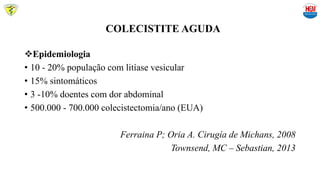COLECISTITE AGUDA
Epidemiologia
• 10 - 20% população com litíase vesicular
• 15% sintomáticos
• 3 -10% doentes com dor abdominal
• 500.000 - 700.000 colecistectomia/ano (EUA)
Ferraina P; Oria A. Cirugía de Michans, 2008
Townsend, MC – Sebastian, 2013
 