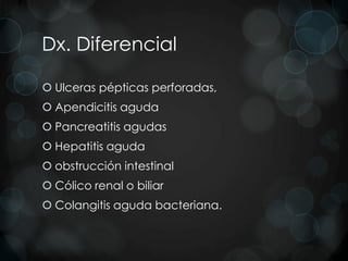 Dx. Diferencial

 Ulceras pépticas perforadas,
 Apendicitis aguda
 Pancreatitis agudas
 Hepatitis aguda
 obstrucción intestinal
 Cólico renal o biliar
 Colangitis aguda bacteriana.
 