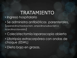 TRATAMIENTO
• Ingreso hospitalario
• Se administra antibióticos parenterales,
(piperalcilina/tazobactam, ampicilina/sulbactam o
ticarcilina/clavulato)

• Colecistectomía laparoscopia abierta
• Litotripsia extracorpórea con ondas de
choque (ESWL)
• Dieta baja en grasas.
 