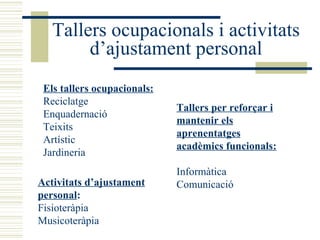Tallers ocupacionals i activitats d’ajustament personal Els tallers ocupacionals: Reciclatge Enquadernació Teixits Artístic Jardineria  Tallers per reforçar i mantenir els aprenentatges acadèmics funcionals:   Informàtica Comunicació  Activitats d’ajustament personal : Fisioteràpia Musicoteràpia  