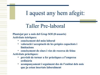 I aquest any hem afegit: Taller Pre-laboral Plantejat per a nois del Grup SOI (8 usuaris) Activitats teòriques: coneixement del món laboral valoració i acceptació de les pròpies capacitats i limitacions coneixement de eines i vies de recerca de feina Activitats pràctiques: previsió de tornar a fer pràctiques a l’empresa ordinària acompanyament i seguiment des de l’entitat dels nois que ja estan insertats laboralment 