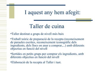 I aquest any hem afegit: Taller de cuina Taller destinat a grups de nivell més baix Treball teòric de preparació de la recepta (reconeixement de paraules escrites, reconeixement iconogràfic dels ingredients, dels llocs on anar a comprar,...) amb diferents objectius en funció del nivell Sortides en petits grups per comprar els ingredients, amb diferents objectius en funció del nivell Elaboració de la recepta al Taller i tast. 