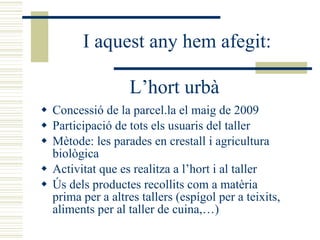 L’hort urbà Concessió de la parcel.la el maig de 2009 Participació de tots els usuaris del taller Mètode: les parades en crestall i agricultura biològica Activitat que es realitza a l’hort i al taller  Ús dels productes recollits com a matèria prima per a altres tallers (espígol per a teixits, aliments per al taller de cuina,…) I aquest any hem afegit: 
