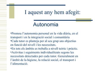 Promou l’autonomia personal en la vida diària, en el transport i en la integració social i comunitària Cada tutor es planteja per al seu grup uns objectius en funció del nivell i les necessitats. En tots els àmbits es treballa a nivell teòric i pràctic.  Activitas i seguiments individualitzats segons les necessitats detectades per cada tutor. Generalment en l’àmbit de la higiene, la relació social, el transport i l’alimentació. Autonomia   I aquest any hem afegit: 
