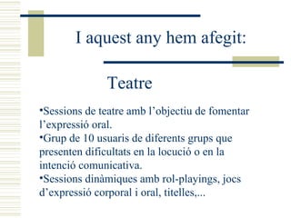 Sessions de teatre amb l’objectiu de fomentar l’expressió oral. Grup de 10 usuaris de diferents grups que presenten dificultats en la locució o en la intenció comunicativa. Sessions dinàmiques amb rol-playings, jocs d’expressió corporal i oral, titelles,... Teatre I aquest any hem afegit: 